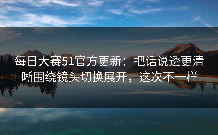 每日大赛51官方更新：把话说透更清晰围绕镜头切换展开，这次不一样