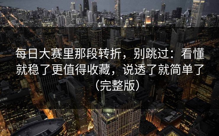 每日大赛里那段转折，别跳过：看懂就稳了更值得收藏，说透了就简单了（完整版）