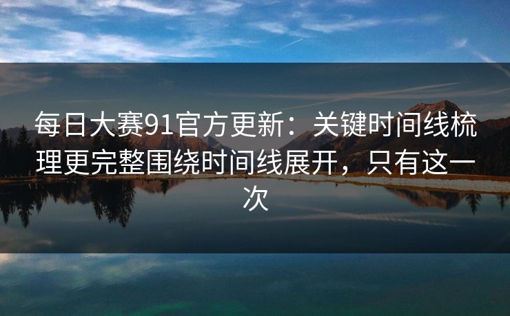 每日大赛91官方更新：关键时间线梳理更完整围绕时间线展开，只有这一次