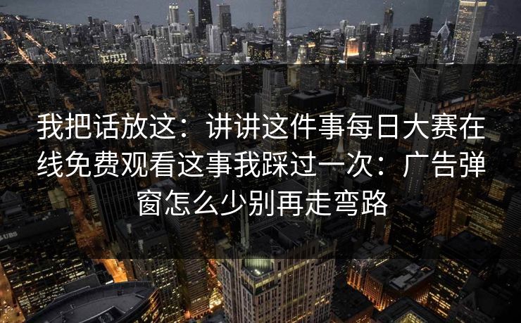 我把话放这：讲讲这件事每日大赛在线免费观看这事我踩过一次：广告弹窗怎么少别再走弯路