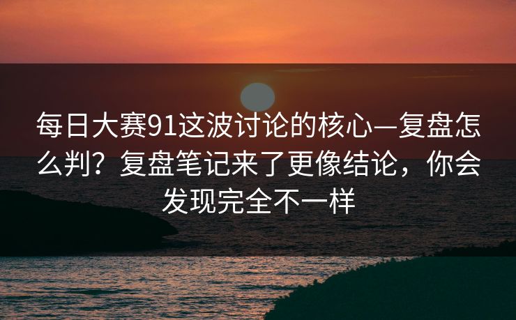 每日大赛91这波讨论的核心—复盘怎么判？复盘笔记来了更像结论，你会发现完全不一样