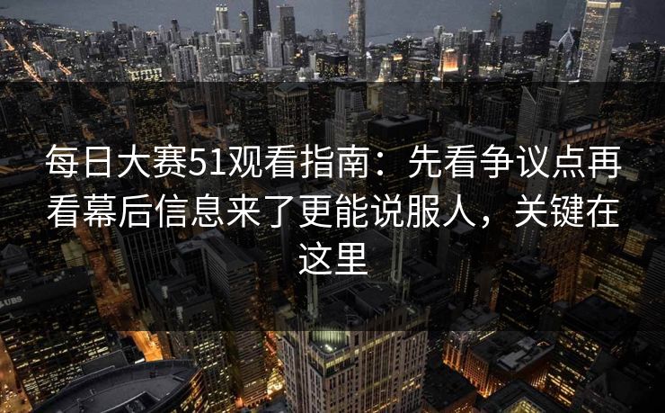 每日大赛51观看指南：先看争议点再看幕后信息来了更能说服人，关键在这里