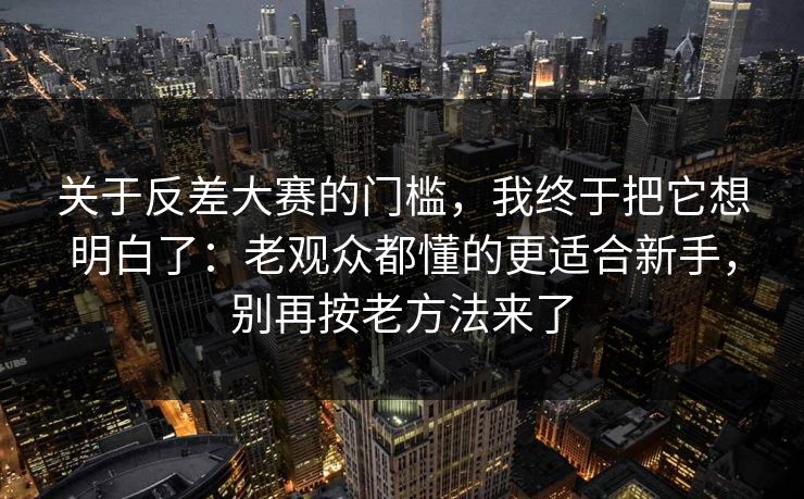 关于反差大赛的门槛，我终于把它想明白了：老观众都懂的更适合新手，别再按老方法来了