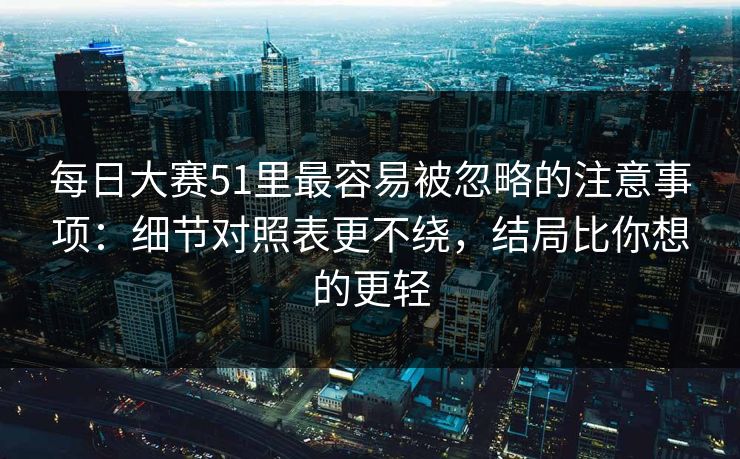 每日大赛51里最容易被忽略的注意事项：细节对照表更不绕，结局比你想的更轻