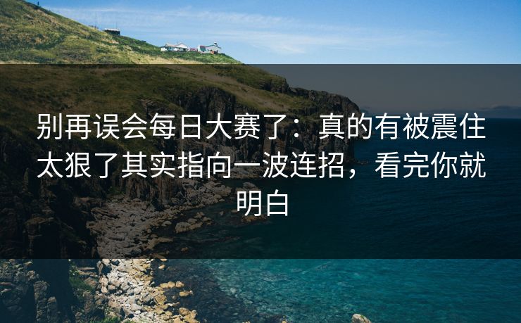 别再误会每日大赛了：真的有被震住太狠了其实指向一波连招，看完你就明白