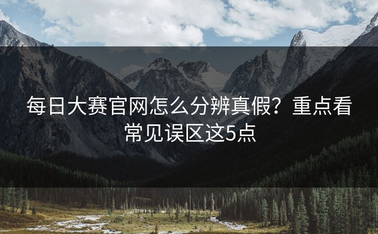 每日大赛官网怎么分辨真假？重点看常见误区这5点