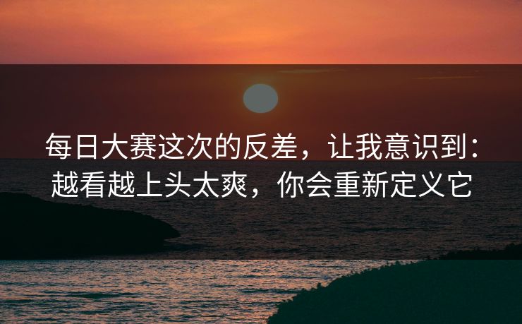 每日大赛这次的反差，让我意识到：越看越上头太爽，你会重新定义它