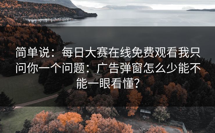 简单说：每日大赛在线免费观看我只问你一个问题：广告弹窗怎么少能不能一眼看懂？