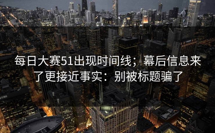 每日大赛51出现时间线；幕后信息来了更接近事实：别被标题骗了