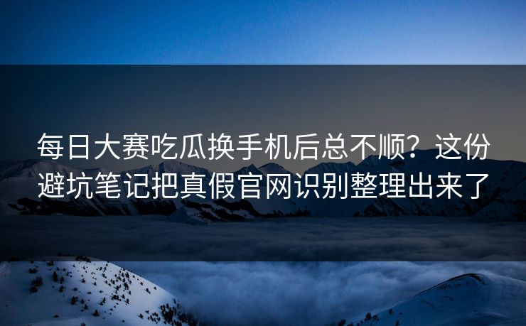 每日大赛吃瓜换手机后总不顺？这份避坑笔记把真假官网识别整理出来了