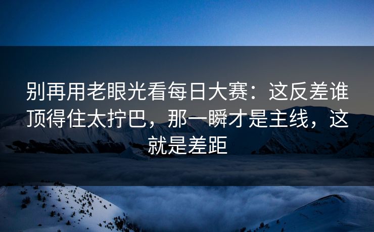 别再用老眼光看每日大赛：这反差谁顶得住太拧巴，那一瞬才是主线，这就是差距