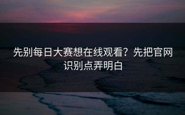 先别每日大赛想在线观看？先把官网识别点弄明白