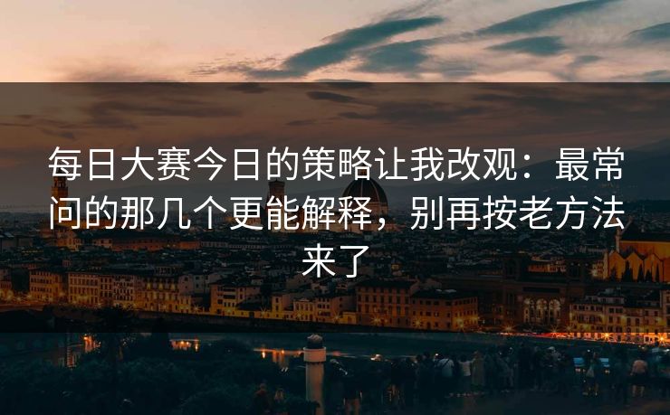 每日大赛今日的策略让我改观：最常问的那几个更能解释，别再按老方法来了