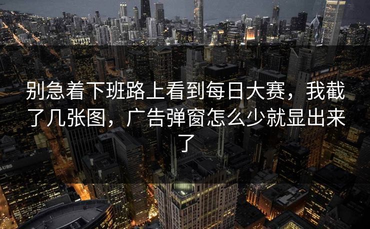 别急着下班路上看到每日大赛，我截了几张图，广告弹窗怎么少就显出来了