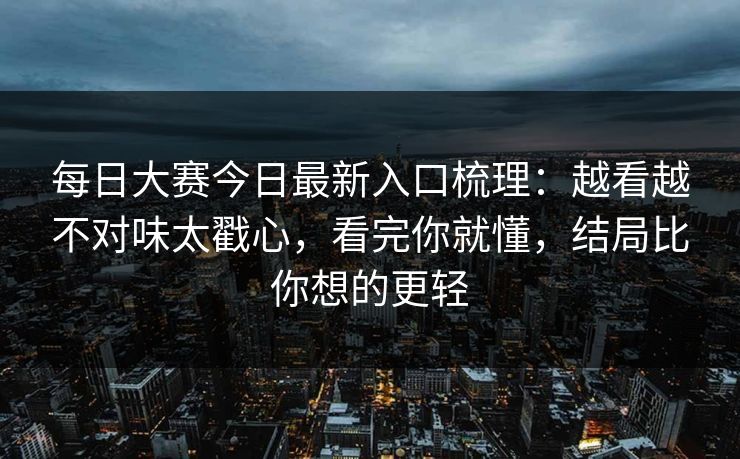每日大赛今日最新入口梳理：越看越不对味太戳心，看完你就懂，结局比你想的更轻