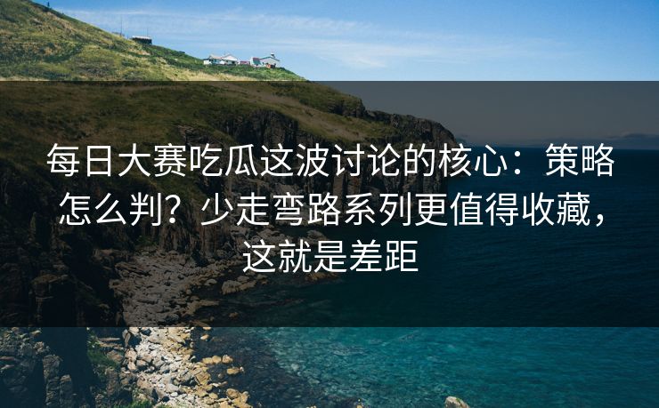 每日大赛吃瓜这波讨论的核心：策略怎么判？少走弯路系列更值得收藏，这就是差距