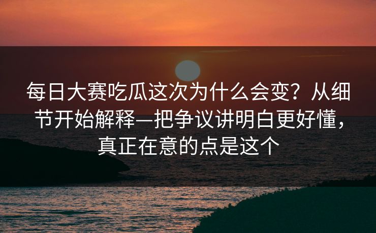 每日大赛吃瓜这次为什么会变？从细节开始解释—把争议讲明白更好懂，真正在意的点是这个