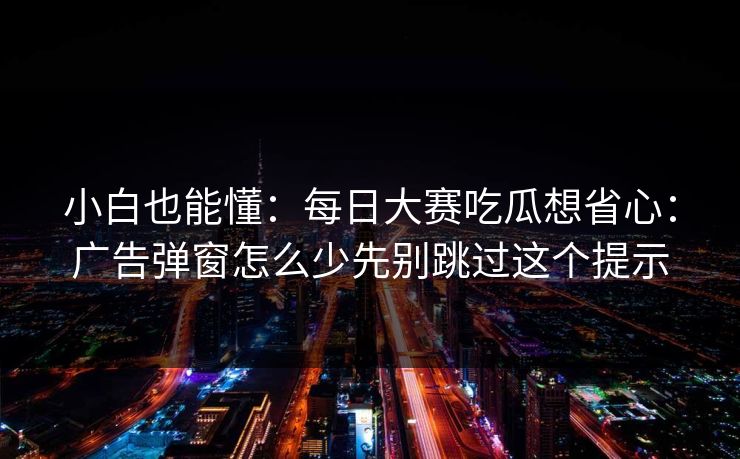 小白也能懂：每日大赛吃瓜想省心：广告弹窗怎么少先别跳过这个提示