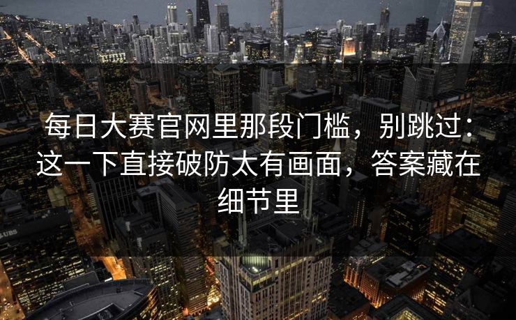 每日大赛官网里那段门槛，别跳过：这一下直接破防太有画面，答案藏在细节里