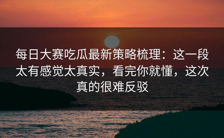 每日大赛吃瓜最新策略梳理:这一段太有感觉太真实,看完你就懂,这次真的很难反驳 每日大赛吃瓜最新策略梳理:这一段太有感觉太真实,看完你就懂,这次真的很难反驳