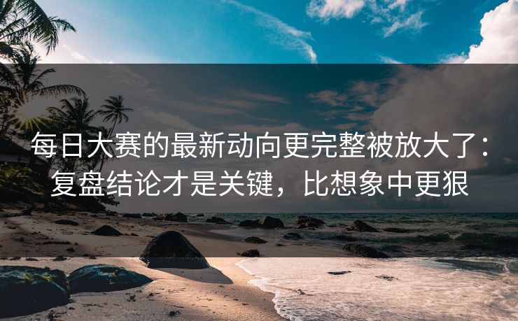 每日大赛的最新动向更完整被放大了：复盘结论才是关键，比想象中更狠
