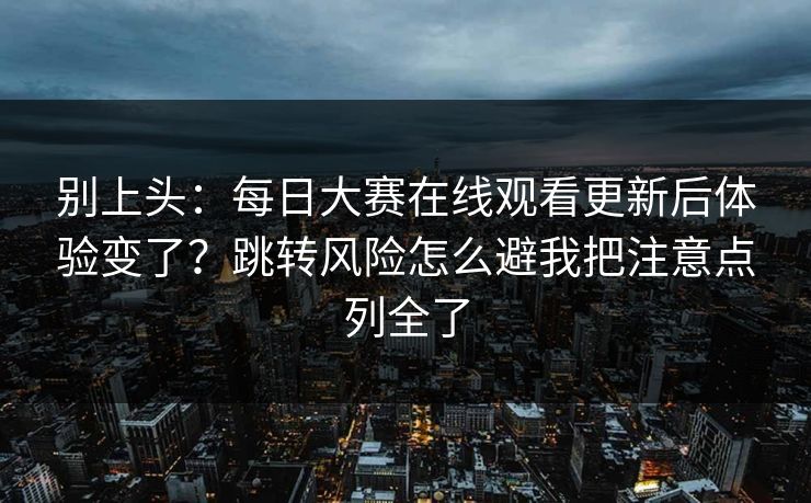 别上头：每日大赛在线观看更新后体验变了？跳转风险怎么避我把注意点列全了
