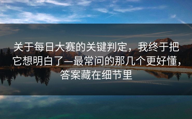 关于每日大赛的关键判定，我终于把它想明白了—最常问的那几个更好懂，答案藏在细节里