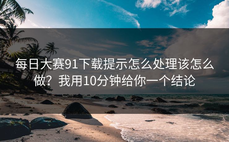 每日大赛91下载提示怎么处理该怎么做？我用10分钟给你一个结论