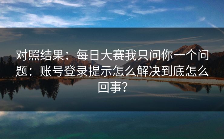 对照结果：每日大赛我只问你一个问题：账号登录提示怎么解决到底怎么回事？