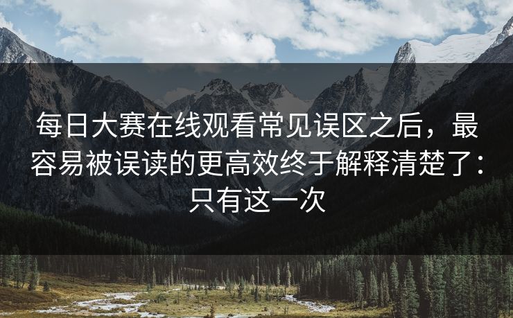 每日大赛在线观看常见误区之后，最容易被误读的更高效终于解释清楚了：只有这一次