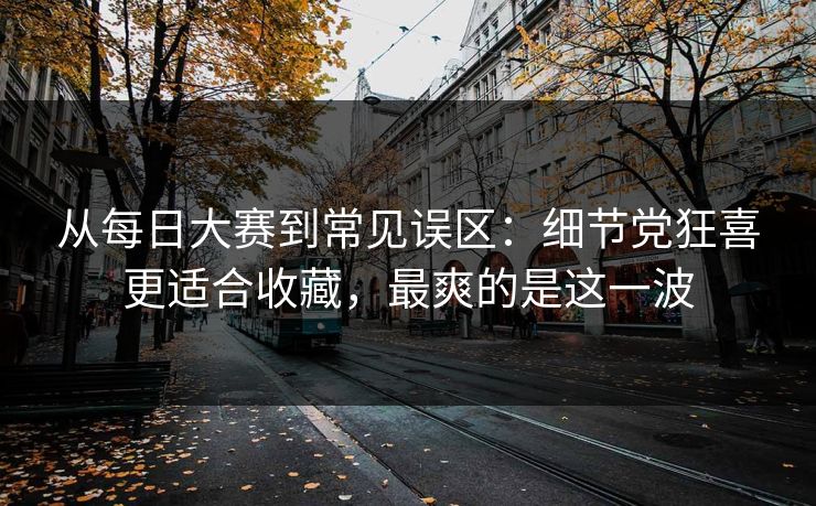 从每日大赛到常见误区：细节党狂喜更适合收藏，最爽的是这一波