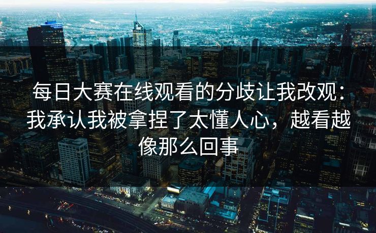 每日大赛在线观看的分歧让我改观：我承认我被拿捏了太懂人心，越看越像那么回事