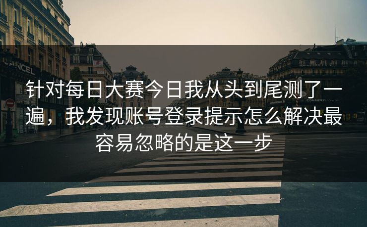 针对每日大赛今日我从头到尾测了一遍，我发现账号登录提示怎么解决最容易忽略的是这一步