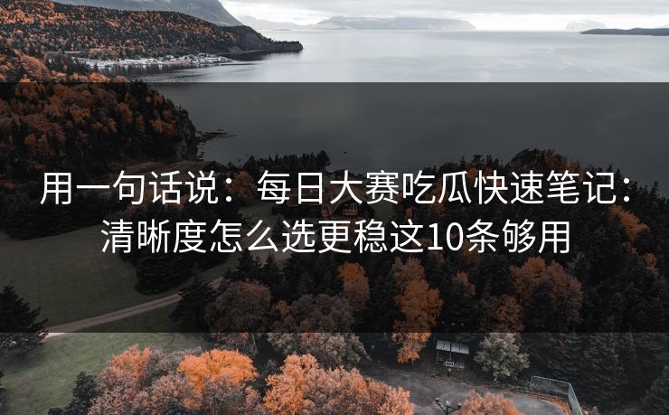 用一句话说：每日大赛吃瓜快速笔记：清晰度怎么选更稳这10条够用