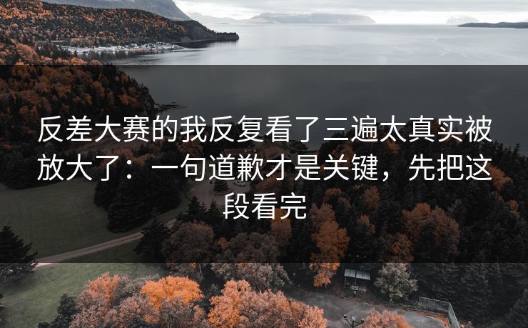 反差大赛的我反复看了三遍太真实被放大了：一句道歉才是关键，先把这段看完