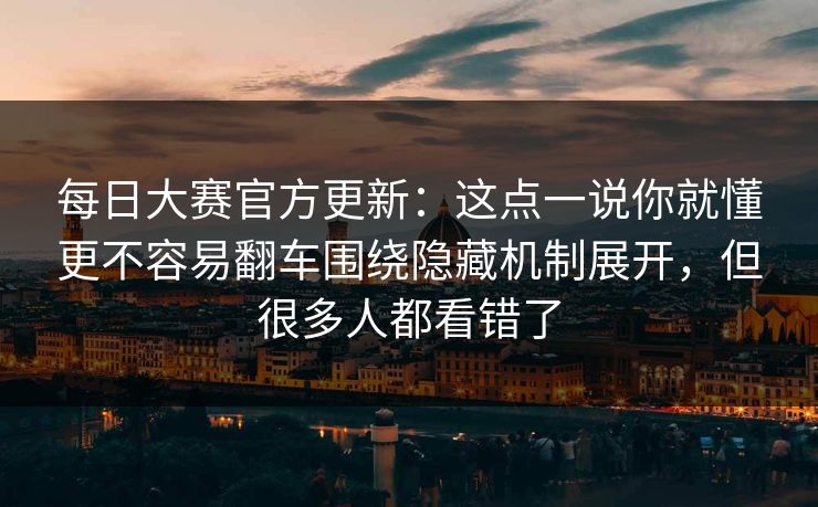 每日大赛官方更新：这点一说你就懂更不容易翻车围绕隐藏机制展开，但很多人都看错了