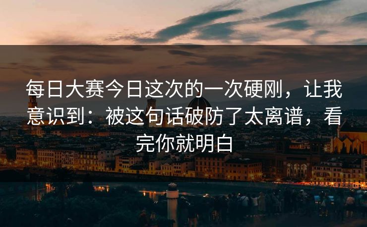 每日大赛今日这次的一次硬刚，让我意识到：被这句话破防了太离谱，看完你就明白