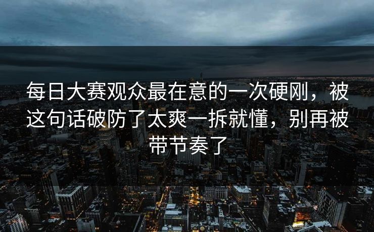 每日大赛观众最在意的一次硬刚，被这句话破防了太爽一拆就懂，别再被带节奏了
