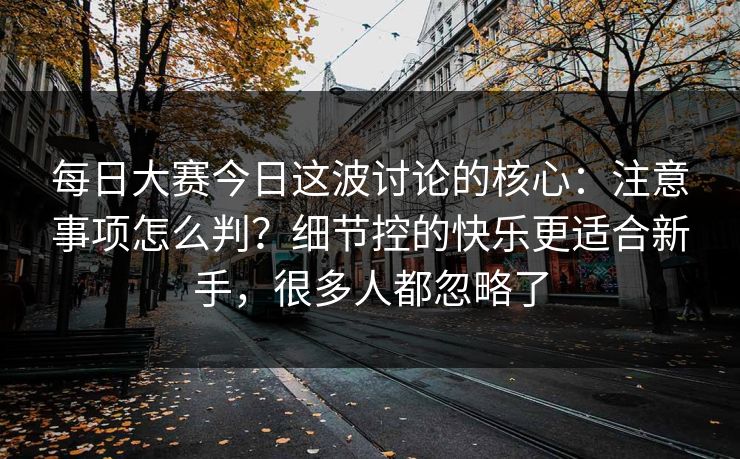 每日大赛今日这波讨论的核心：注意事项怎么判？细节控的快乐更适合新手，很多人都忽略了