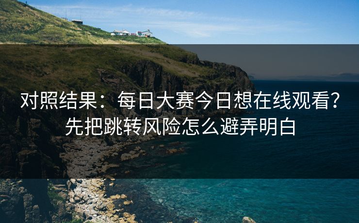 对照结果：每日大赛今日想在线观看？先把跳转风险怎么避弄明白
