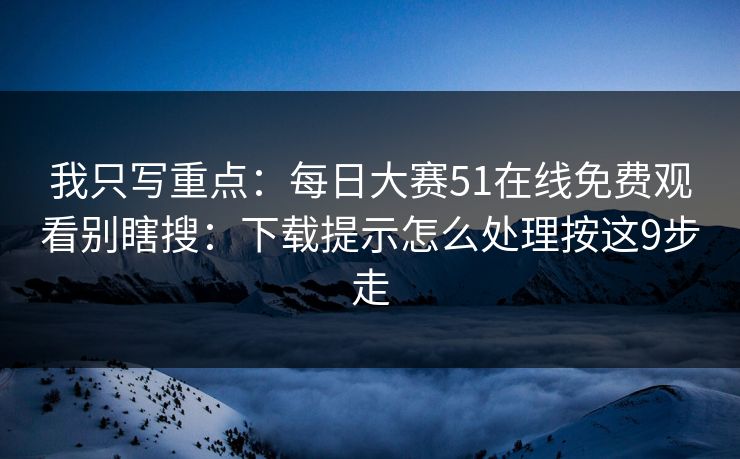 我只写重点：每日大赛51在线免费观看别瞎搜：下载提示怎么处理按这9步走