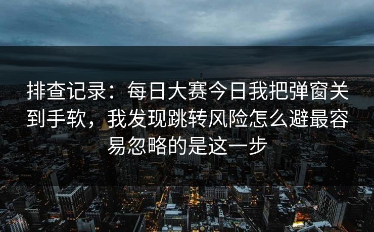 排查记录：每日大赛今日我把弹窗关到手软，我发现跳转风险怎么避最容易忽略的是这一步