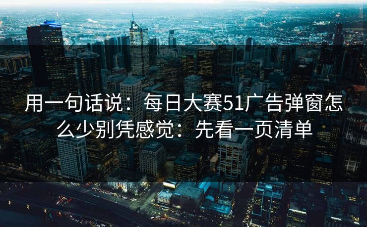 用一句话说：每日大赛51广告弹窗怎么少别凭感觉：先看一页清单