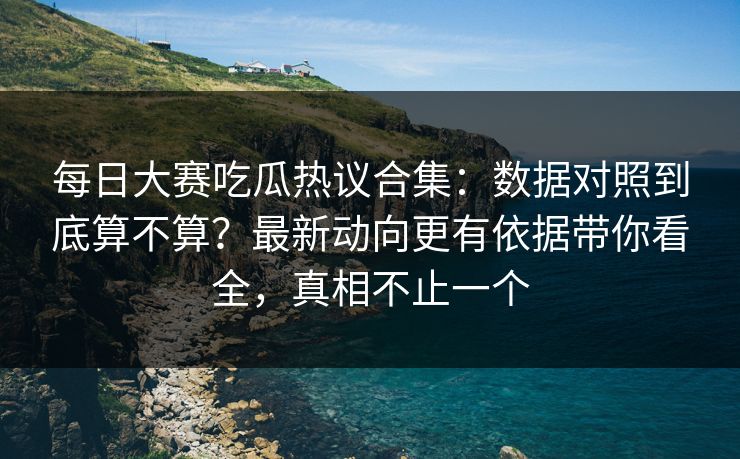 每日大赛吃瓜热议合集：数据对照到底算不算？最新动向更有依据带你看全，真相不止一个