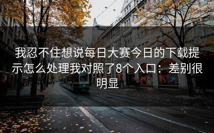 我忍不住想说每日大赛今日的下载提示怎么处理我对照了8个入口：差别很明显