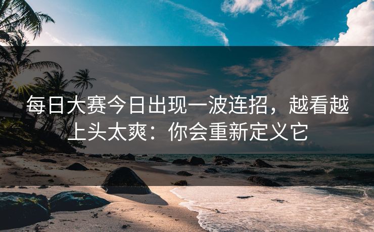 每日大赛今日出现一波连招，越看越上头太爽：你会重新定义它