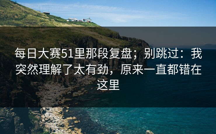 每日大赛51里那段复盘；别跳过：我突然理解了太有劲，原来一直都错在这里