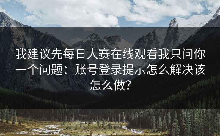 我建议先每日大赛在线观看我只问你一个问题：账号登录提示怎么解决该怎么做？