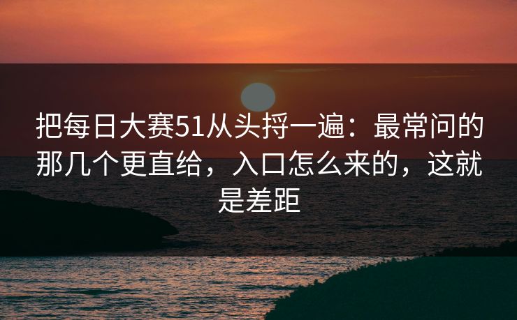 把每日大赛51从头捋一遍：最常问的那几个更直给，入口怎么来的，这就是差距