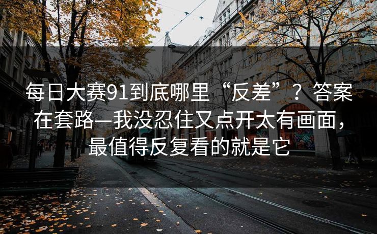 每日大赛91到底哪里“反差”？答案在套路—我没忍住又点开太有画面，最值得反复看的就是它